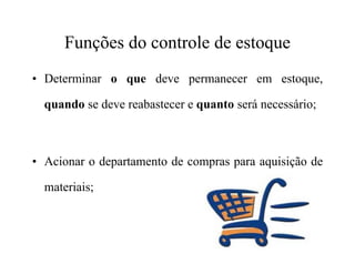Funções do controle de estoque
• Determinar o que deve permanecer em estoque,
quando se deve reabastecer e quanto será necessário;
• Acionar o departamento de compras para aquisição de
materiais;
 