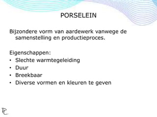 PORSELEIN
Bijzondere vorm van aardewerk vanwege de
samenstelling en productieproces.
Eigenschappen:
• Slechte warmtegeleiding
• Duur
• Breekbaar
• Diverse vormen en kleuren te geven
 