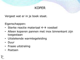 KOPER
Vergeet wat er in je boek staat.
Eigenschappen:
• Sterke reactie materiaal  voedsel
• Alleen koperen pannen met inox binnenkant zijn
toegestaan
• Uitstekende warmtegeleiding
• Duur
• Fraaie uitstraling
• Poetsen
 