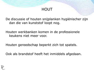 HOUT
De discussie of houten snijplanken hygiënischer zijn
dan die van kunststof loopt nog.
Houten werkbanken komen in de professionele
keukens niet meer voor.
Houten gereedschap beperkt zich tot spatels.
Ook als brandstof heeft het inmiddels afgedaan.
 