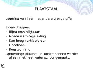 PLAATSTAAL
Legering van ijzer met andere grondstoffen.
Eigenschappen:
• Bijna onverslijtbaar
• Goede warmtegeleiding
• Kan hoog verhit worden
• Goedkoop
• Roestvorming
Opmerking: plaatstalen koekenpannen worden
alleen met heet water schoongemaakt.
 