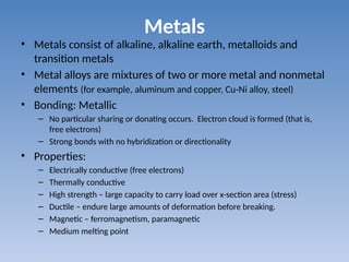 Metals
• Metals consist of alkaline, alkaline earth, metalloids and
transition metals
• Metal alloys are mixtures of two or more metal and nonmetal
elements (for example, aluminum and copper, Cu-Ni alloy, steel)
• Bonding: Metallic
– No particular sharing or donating occurs. Electron cloud is formed (that is,
free electrons)
– Strong bonds with no hybridization or directionality
• Properties:
– Electrically conductive (free electrons)
– Thermally conductive
– High strength – large capacity to carry load over x-section area (stress)
– Ductile – endure large amounts of deformation before breaking.
– Magnetic – ferromagnetism, paramagnetic
– Medium melting point
 