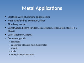 Metal Applications
• Electrical wire: aluminum, copper, silver
• Heat transfer fins: aluminum, silver
• Plumbing: copper
• Construction beams (bridges, sky scrapers, rebar, etc.): steel (Fe-C
alloys)
• Cars: steel (Fe-C alloys)
• Consumer goods:
– soup cans
– appliances (stainless steel sheet metal)
– utensils
– tools
– Many, many, many more…
 