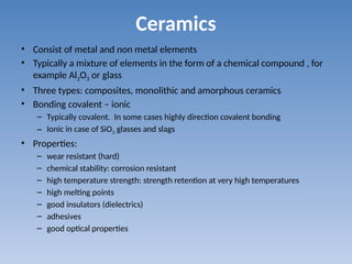 Ceramics
• Consist of metal and non metal elements
• Typically a mixture of elements in the form of a chemical compound , for
example Al2O3 or glass
• Three types: composites, monolithic and amorphous ceramics
• Bonding covalent – ionic
– Typically covalent. In some cases highly direction covalent bonding
– Ionic in case of SiO2 glasses and slags
• Properties:
– wear resistant (hard)
– chemical stability: corrosion resistant
– high temperature strength: strength retention at very high temperatures
– high melting points
– good insulators (dielectrics)
– adhesives
– good optical properties
 