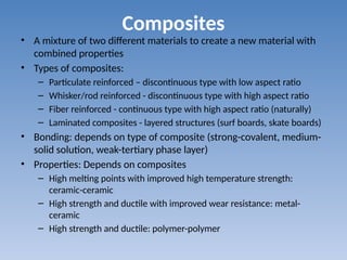 Composites
• A mixture of two different materials to create a new material with
combined properties
• Types of composites:
– Particulate reinforced – discontinuous type with low aspect ratio
– Whisker/rod reinforced - discontinuous type with high aspect ratio
– Fiber reinforced - continuous type with high aspect ratio (naturally)
– Laminated composites - layered structures (surf boards, skate boards)
• Bonding: depends on type of composite (strong-covalent, medium-
solid solution, weak-tertiary phase layer)
• Properties: Depends on composites
– High melting points with improved high temperature strength:
ceramic-ceramic
– High strength and ductile with improved wear resistance: metal-
ceramic
– High strength and ductile: polymer-polymer
 