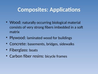 Composites: Applications
• Wood: naturally occurring biological material
consists of very strong fibers imbedded in a soft
matrix
• Plywood: laminated wood for buildings
• Concrete: basements, bridges, sidewalks
• Fiberglass: boats
• Carbon fiber resins: bicycle frames
 