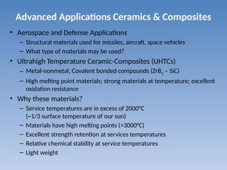 Advanced Applications Ceramics & Composites
• Aerospace and Defense Applications
– Structural materials used for missiles, aircraft, space vehicles
– What type of materials may be used?
• Ultrahigh Temperature Ceramic-Composites (UHTCs)
– Metal-nonmetal, Covalent bonded compounds (ZrB2 – SiC)
– High melting point materials; strong materials at temperature; excellent
oxidation resistance
• Why these materials?
– Service temperatures are in excess of 2000°C
(~1/3 surface temperature of our sun)
– Materials have high melting points (>3000°C)
– Excellent strength retention at services temperatures
– Relative chemical stability at service temperatures
– Light weight
 