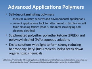 Advanced Applications Polymers
• Self-decontaminating polymers
– medical, military, security and environmental applications
– current applications: look for attachment to textiles for self
toxin cleaning fabrics (that is, chemical scavenging and
cleaning clothing)
• Sulphonated polyether polyetherketone (SPEEK) and
polyvnvyl alcohol (PVA) aqueous solutions
• Excite solutions with light to form strong reducing
benzophenyl ketyl (BPK) radicals; helps break down
organic toxic chemicals
Little, Brian, “Materials for Advanced Applications: Self-Decontaminating Polymers, photofunctional composites, and
electroconductive fibers,” Chemistry and Biochemistry Dissertation, University of Auburn (2012)
 