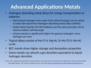 Advanced Applications Metals
• Hydrogen-absorbing metal alloys for energy transportation or
batteries
– Electorlyzed hydrogen from water (fuel cell technology) can be stored
in tanks fabricated from Hydrogen-absorbing metal alloys (HAMA)
– Nickel Metal Hydride (Ni-MH) batteries use the same principle, but to
improve battery self discharge
– Volume density is significantly higher for gaseous hydrogen; more
hydrogen per tank
• Typical alloys consist of Mn-Ti-V, Mg-Ni, Zr-Mn/Ti/V, Mn-Ni,
La-Ni.
• BCC metals show higher storage and desorption properties
• Some metals can absorb a gas densities equivalent to liquid
hydrogen densities
T. Mouri, H. Iba, “Hydrogen-absorbing alloys with a large capacity for a new wnergy carrier,” Materials Science and Engineering A, Vol 329-331, 346-350 (2002).
“Light Weight Hydrogen ‘’Tank’ Could Fuel Hydrogen Economy”, Science Daily, http://www.sciencedaily.com/releases/2008/11/081104084215.htm
 