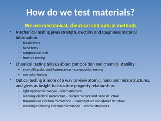 How do we test materials?
We use mechanical, chemical and optical methods
• Mechanical testing gives strength, ductility and toughness material
information
– tensile tests
– bend tests
– compressive tests
– fracture testing
• Chemical testing tells us about composition and chemical stability
– x-ray diffraction and fluorescence – composition testing
– corrosion testing
• Optical testing is more of a way to view atomic, nano and microstructures,
and gives us insight to structure property relationships
– light optical microscope – microstructure
– scanning electron microscope – microstructure and nano structure
– transmission electron microscope – nanostucture and atomic structure
– scanning tunneling electron microscope – atomic structures
 