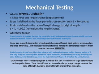 Mechanical Testing
• What is stress and strain?
Is it like force and length change (displacement)?
• Stress is defined as the force per unit cross-section area; S = Force/Area
• Strain is defined as the ratio of length change to original length;
e = (Lf – Li)/(Li) (normalizes the length change)
• Why these terms?
Stress Scenario: If I apply a force on the eraser of a pencil and apply the same force on a table top, how
does each material behave? Can you distinguish which material is stronger?
Strain Scenario: If I pull on a 1 inch long piece of taffy and apply the same pulling force on a piece of 2
inch long putty and both lengthen (both have equal diameters), with the taffy and putty stretching the
same distance, what does this say about the two materials? They both stretched the same distance.
Force as a strength description is inadequate because different sized objects accommodate
the force differently. Just because both objects could handle the same force does not mean
they are the same STRENGTH!
Displacement only cannot distinguish materials that can accommodate large deformations
or changes in shape. Thus, the taffy can accommodate larger shape change because the
ratio of length change to original length is larger than the putty.
 