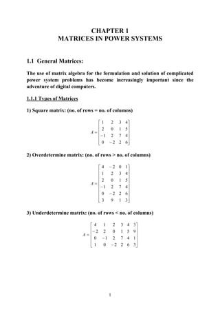 1
CHAPTER 1
MATRICES IN POWER SYSTEMS
1.1 General Matrices:
The use of matrix algebra for the formulation and solution of complicated
power system problems has become increasingly important since the
adventure of digital computers.
1.1.1 Types of Matrices
1) Square matrix: (no. of rows = no. of columns)
⎥
⎥
⎥
⎥
⎦
⎤
⎢
⎢
⎢
⎢
⎣
⎡
−
−
=
6220
4721
5102
4321
A
2) Overdetermine matrix: (no. of rows > no. of columns)
⎥
⎥
⎥
⎥
⎥
⎥
⎥
⎥
⎦
⎤
⎢
⎢
⎢
⎢
⎢
⎢
⎢
⎢
⎣
⎡
−
−
−
=
3193
6220
4721
5102
4321
1024
A
3) Underdetermine matrix: (no. of rows < no. of columns)
⎥
⎥
⎥
⎥
⎦
⎤
⎢
⎢
⎢
⎢
⎣
⎡
−
−
−
=
362201
147210
951022
343214
A
 