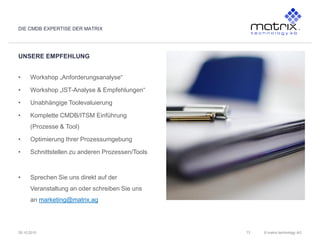 © matrix technology AG29.10.2010
UNSERE EMPFEHLUNG
DIE CMDB EXPERTISE DER MATRIX
13
• Workshop „Anforderungsanalyse“
• Workshop „IST-Analyse & Empfehlungen“
• Unabhängige Toolevaluierung
• Komplette CMDB/ITSM Einführung
(Prozesse & Tool)
• Optimierung Ihrer Prozessumgebung
• Schnittstellen zu anderen Prozessen/Tools
• Sprechen Sie uns direkt auf der
Veranstaltung an oder schreiben Sie uns
an marketing@matrix.ag
 