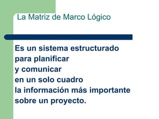 La Matriz de Marco Lógico
Es un sistema estructurado
para planificar
y comunicar
en un solo cuadro
la información más importante
sobre un proyecto.
 