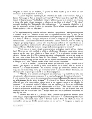 entregado en manos de los hombres, 23 quienes le darán muerte, y en el tercer día será
resucitado." Y ellos se llenaron de tristeza.
        24
           Cuando llegaron a Kefar-Najum, los cobradores del medio shekel vinieron a Kefa, y le
dijeron: "¿No paga tu Rabí el impuesto del Templo?" 25 "¡Claro que sí lo paga!" Dijo Kefa.
Cuando El llegó a la casa, Yahshúa habló primero: "¿Shimeón, cual es tu opinión? Los reyes de
la tierra: ¿De quién cobran impuestos y tributos, de sus hijos o de otros?" 26 "De otros,"
respondió. Yahshúa dijo: "Entonces los hijos están exentos. 27 Pero para evitar ofenderlos, ve al
lago, tira un anzuelo, y toma el primer pez que cojas. Ábrele la boca, y encontrarás un shekel.
Tómalo, y dáselo a ellos, por mí y por ti."

18 1 En aquel momento los talmidim vinieron a Yahshúa y preguntaron: "¿Quién es el mayor en
el Reino de YAHWEH?" 2 Llamó a un niño hacia El, le puso en medio de ellos, 3 y dijo: "¡Sí, en
verdad les digo, que a menos que ustedes cambien y se hagan como niños pequeños, no entrarán
en el Reino de YAHWEH! 4 Así que, el mayor en el Reino, es cualquiera que se haga tan humilde
como este niño. 5 Cualquiera que reciba en Mi Nombre a un niño como éste, a mí me recibe; 6 y
cualquiera que ponga tropiezo a uno de estos pequeños que confían en mí, ¡mejor fuera que le
colgaran una piedra de molino al cuello y le ahogaran en el mar abierto! 7 ¡Ay del mundo por los
tramposos! Porque debe haber tropiezo, pero ¡ay de la persona que pone el tropiezo!"
        8
           "Así, pues, si tu mano o tu pie se convierten en un tropiezo para ti, ¡córtalo y échalo
fuera! ¡Mejor es que estés mutilado o tullido y así obtengas vida eterna, a que tengas las dos
manos y los dos pies y seas echado en el fuego eterno! 9 Y si tu ojo es un tropiezo para ti,
¡sácatelo y lánzalo lejos de ti! Mejor es que seas tuerto y obtengas vida eterna, a que tengas tus
dos ojos y seas echado dentro del fuego del Guei- Hinnom. 10 Miren que nunca desprecien a
ninguno de estos pequeños; porque les digo que sus ángeles continuamente están viendo el rostro
de mi Padre en el Cielo. 11 Pues el Ben Ha Adam vino a salvar a los perdidos.
        12
            "¿Cuál es su opinión? ¿Qué haría un hombre que tiene cien ovejas, y una de ellas se
extravía? ¿No dejaría a las noventa y nueve en las laderas de las lomas, para ir a buscar la
perdida? 13 ¿Y si logra encontrarla? ¡Sí, en verdad les digo, que estaría más contento por esa
oveja, que por las noventa y nueve que no se extraviaron! 14 Asimismo el Padre de ustedes, que
está en el Cielo, no quiere que se pierda ni uno de estos pequeños.
        15
            "Además, si tu hermano comete pecado en contra tuya, ve y muéstrale su falta, pero
privadamente, solamente entre ustedes dos. Si te escucha, has ganado de vuelta a tu hermano. 16
Si no te escucha, lleva a uno o dos personas contigo, para que toda acusación sea corroborada
por el testimonio de dos o tres testigos.l l7 Si rehúsa oírlos, díganlo a la congregación; y si
rehúsa oír aun a la congregación, trátenlo como a un pagano o como a un cobrador de
impuestos. 18 ¡Sí, en verdad les digo! Cualquier cosa que prohíban en la tierra, será prohibida en
el cielo, y lo que permitan en la tierra, será permitido en el cielo. 19 Para repetir, les digo si dos
de ustedes se ponen de acuerdo aquí en la tierra sobre cualquier cosa que la gente pida, será
hecha para ellos por el Padre en el cielo. 20 Porque donde dos o tres se reúnen en Mi Nombre, allí
estoy Yo con ellos."
        21
            Después Kefa vino a El, y le dijo: "Rabí, ¿cuántas veces puede mi hermano pecar
contra mí y yo tengo que perdonarle? ¿Tantas como siete veces?" 22 Yahshúa le respondió: "¡No,
no siete veces, sino setenta veces siete! 23 Por esta razón el Reino de YAHWEH puede ser
comparado a un rey que decidió ajustar cuentas con sus siervos. 24 Enseguida le trajeron un

l
    Devarim (Dt) 19:15
 