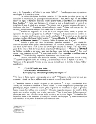 que es del Emperador, y a Elohim lo que es de Elohim!" 22 Cuando oyeron esto, se quedaron
asombrados, le dejaron y se fueron.
        23
           Ese mismo día algunos Tzedukim vinieron a El. Ellos son los que dicen que no hay tal
cosa como la resurrección, así que le pusieron una sheilah: 24 Rabí, Moshe dijo: 'Si un hombre
muere sin hijos, su hermano tiene que casarse con la viuda, y tener hijos para preservar la
línea familiar.'z 25 Había siete hermanos. El primero se casó y después murió; y como él no
tenía hijos, le dejó la viuda a su hermano. 26 Lo mismo pasó al segundo hermano, al tercero, y
finalmente a los siete. 27 Después de todos ellos la mujer murió. 28 Ahora, en la resurrección - de
los siete, ¿de quién es ella la mujer? Pues todos ellos se casaron con ella."
        29
            Yahshúa les respondió: "La razón por la cual van por camino errado, es porque son
ignorantes del Tanaj y del poder de YAHWEH. 30 Porque en la resurrección ni hombres ni
mujeres se casarán; más bien serán como ángeles en el cielo. 31 Y en cuánto a que los muertos
resucitan, ¿no han oído lo que Elohim les dijo: 32 'Yo soy el Elohim de Avraham, el Elohim de
Yitzjak y el Elohim de Yaakov'?a ¡El no es un Elohim de muertos, sino de vivos!"
        33
            Cuando la gente oyó cómo El enseñaba, quedaban pasmadas; 34 pero cuando los
Perushim se dieron cuenta que El había silenciado a los Tzedukim, se unieron, 35 y uno de ellos
que era un experto de la Toráh le puso una sheilah para tenderle una trampa. 36 Le dijo: "Rabí,
¿cuál de los mitzvot de la Toráh es el más importante?" El respondió: 37 "'Amarás a YAHWEH
tu Elohim, con todo tu corazón, y con toda tu alma, y con toda tu fuerza.'b 38 Este es el
mayor y más importante mitzvah. 39 Y un segundo similar a éste: 'Amarás a tu prójimo como a
ti mismo.'c 40 Toda la Toráh y los profetas dependen de estos dos mitzvot."
        41
           Entonces, volviéndose a los Perushim reunidos, Yahshúa les puso una sheilah a ellos:
42 "
    Díganme su opinión acerca del Mashíaj: ¿De quién es hijo?" Ellos le dijeron: "De David." 43
"Entonces El les preguntó: "¿Cómo es que David, inspirado por el Espíritu, le llama 'Adón,'
cuando dice:
         44
                   'YAHWEH le dijo a mi Adón,
                   "Siéntate aquí a mi mano derecha,
                   hasta que ponga a tus enemigos debajo de tus pies"'?d
45
   Si David le llama 'Adón,' ¿cómo puede ser su hijo?" 46 Ninguno podía pensar en nada que
responder; y desde ese día en adelante nadie se atrevió a ponerle otra sheilah.

23 1 Entonces Yahshúa se dirigió a la gente y a sus talmidim. 2 Les dijo: "Los maestros de la
Toráh y los Perushim se sientan en la silla de Moshe. 3 Así que cualquier cosa que le digan que
[Moshe] dijo, tengan cuidado de hacerla. ¡Pero no guarden sus ordenanzas ni hagan lo que ellos
hacen, porque ellos hablan, pero no actúan! 4 Ellos atan cargas tan pesadas a los hombros de la
gente, pero no alzan un dedo para ayudar a cargarlas. 5 Todo lo que hacen, lo hacen para ser
vistos por otros; pues ellos hacen sus tefilin anchos y sus tzitziyot largos, 6 les fascinan los
lugares de honor en los banquetes y los mejores sitios en las sinagogas, 7 y aman ser saludados
con deferencia en las plazas de mercado y ser llamados 'Rabí.'


z
  Devarim (Dt) 25:5 -6
a
  Shemot (Ex) 3:6
b
  Devarim (Dt) 6:5
c
  Vayikrah (Lv) 19:18
d
  Tehilim (Sal) 110:1
 