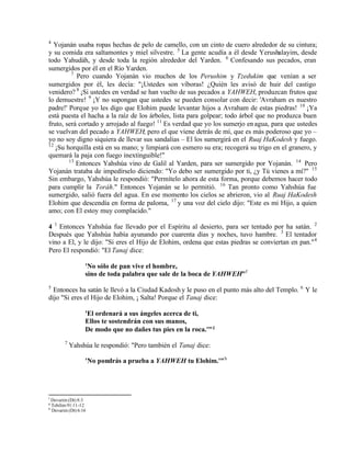 4
  Yojanán usaba ropas hechas de pelo de camello, con un cinto de cuero alrededor de su cintura;
y su comida era saltamontes y miel silvestre. 5 La gente acudía a él desde Yerushalayim, desde
todo Yahudáh, y desde toda la región alrededor del Yarden. 6 Confesando sus pecados, eran
sumergidos por él en el Río Yarden.
         7
           Pero cuando Yojanán vio muchos de los Perushim y Tzedukim que venían a ser
sumergidos por él, les decía: "¡Ustedes son víboras! ¿Quién les avisó de huir del castigo
venidero? 8 ¡Si ustedes en verdad se han vuelto de sus pecados a YAHWEH, produzcan frutos que
lo demuestre! 9 ¡Y no supongan que ustedes se pueden consolar con decir: 'Avraham es nuestro
padre!' Porque yo les digo que Elohim puede levantar hijos a Avraham de estas piedras! 10 ¡Ya
está puesta el hacha a la raíz de los árboles, lista para golpear; todo árbol que no produzca buen
fruto, será cortado y arrojado al fuego! 11 Es verdad que yo los sumerjo en agua, para que ustedes
se vuelvan del pecado a YAHWEH; pero el que viene detrás de mí, que es más poderoso que yo –
yo no soy digno siquiera de llevar sus sandalias – El los sumergirá en el Ruaj HaKodesh y fuego.
12
   ¡Su horquilla está en su mano; y limpiará con esmero su era; recogerá su trigo en el granero, y
quemará la paja con fuego inextinguible!"
        13
           Entonces Yahshúa vino de Galil al Yarden, para ser sumergido por Yojanán. 14 Pero
Yojanán trataba de impedírselo diciendo: "Yo debo ser sumergido por ti, ¿y Tú vienes a mí?" 15
Sin embargo, Yahshúa le respondió: "Permítelo ahora de esta forma, porque debemos hacer todo
para cumplir la Toráh." Entonces Yojanán se lo permitió. 16 Tan pronto como Yahshúa fue
sumergido, salió fuera del agua. En ese momento los cielos se abrieron, vio al Ruaj HaKodesh
Elohim que descendía en forma de paloma, 17 y una voz del cielo dijo: "Este es mi Hijo, a quien
amo; con El estoy muy complacido."

4 1 Entonces Yahshúa fue llevado por el Espíritu al desierto, para ser tentado por ha satán. 2
Después que Yahshúa había ayunando por cuarenta días y noches, tuvo hambre. 3 El tentador
vino a El, y le dijo: "Si eres el Hijo de Elohim, ordena que estas piedras se conviertan en pan." 4
Pero El respondió: "El Tanaj dice:

                    'No sólo de pan vive el hombre,
                    sino de toda palabra que sale de la boca de YAHWEH"f
5
  Entonces ha satán le llevó a la Ciudad Kadosh y le puso en el punto más alto del Templo. 6 Y le
dijo "Si eres el Hijo de Elohim, ¡ Salta! Porque el Tanaj dice:

                    'El ordenará a sus ángeles acerca de ti,
                    Ellos te sostendrán con sus manos,
                    De modo que no dañes tus pies en la roca.'" g
          7
              Yahshúa le respondió: "Pero también el Tanaj dice:

                    'No pondrás a prueba a YAHWEH tu Elohim.'" h




f
    Devarim (Dt) 8:3
g
    Tehilim 91:11-12
h
    Devarim (Dt) 6:16
 