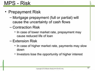 MPS - Risk Prepayment Risk Mortgage prepayment (full or partial) will cause the uncertainty of cash flows Contraction Risk In case of lower market rate, prepayment may cause reduced life of loan Extension Risk In case of higher market rate, payments may slow down Investors lose the opportunity of higher interest 