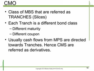 CMO Class of MBS that are referred as TRANCHES (Slices) Each Tranch is a different bond class Different maturity  Different coupon Usually cash flows from MPS are directed towards Tranches. Hence CMS are referred as derivatives. 