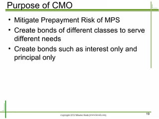 Purpose of CMO Mitigate Prepayment Risk of MPS Create bonds of different classes to serve different needs Create bonds such as interest only and principal only 