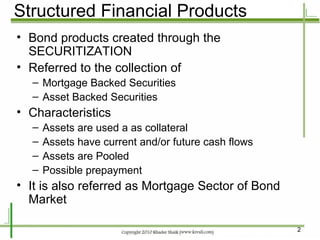 Structured Financial Products Bond products created through the SECURITIZATION Referred to the collection of  Mortgage Backed Securities Asset Backed Securities Characteristics Assets are used a as collateral Assets have current and/or future cash flows Assets are Pooled Possible prepayment It is also referred as Mortgage Sector of Bond Market 