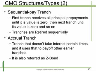 CMO Structures/Types (2) Sequential-pay Tranch First tranch receives all principal prepayments until it is value is zero, then next tranch until its value is zero and so on Tranches are Retired sequentially Accrual Tranch Tranch that doesn’t take interest certain times and it uses that to payoff other earlier tranches It is also referred as Z-Bond 