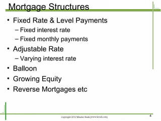 Mortgage Structures Fixed Rate & Level Payments Fixed interest rate Fixed monthly payments Adjustable Rate Varying interest rate Balloon Growing Equity Reverse Mortgages etc 