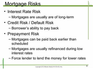 Mortgage Risks Interest Rate Risk Mortgages are usually are of long-term Credit Risk / Default Risk Borrower’s ability to pay back Prepayment Risk Mortgages can be paid back earlier than scheduled Mortgages are usually refinanced during low interest rates Force lender to lend the money for lower rates 