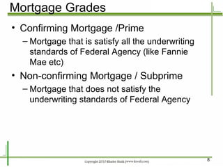 Mortgage Grades Confirming Mortgage /Prime Mortgage that is satisfy all the underwriting standards of Federal Agency (like Fannie Mae etc) Non-confirming Mortgage / Subprime Mortgage that does not satisfy the underwriting standards of Federal Agency 