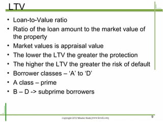 LTV Loan-to-Value ratio Ratio of the loan amount to the market value of the property Market values is appraisal value The lower the LTV the greater the protection The higher the LTV the greater the risk of default Borrower classes – ‘A’ to ‘D’ A class – prime B – D -> subprime borrowers 