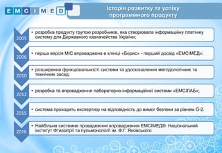 Історія розвитку та успіху
программного продукту
2005
• розробка продукту групою розробників, яка створювала інформаційну платінжу
систему для Державного казначейства України;
2006
• перша версія МІС впроваджена в клініці «Борис» - перший досвід «ЕМСІМЕД»;
2010
• розширення функціональності системи та удосконалення методологічних та
технічних засад;
2012
• розробка та впровадження лабораторно-інформаційної системи «ЕМСІЛАБ»;
2015
• система проходить експертизу на відповідність до вимог безпеки за рівнем G-2.
2016
• Найбільне системне провадежння впровадження ЕМСІМЕД®: Національний
інститут Фтизіатрії та пульмонології ім. Ф.Г. Яновського
3
 