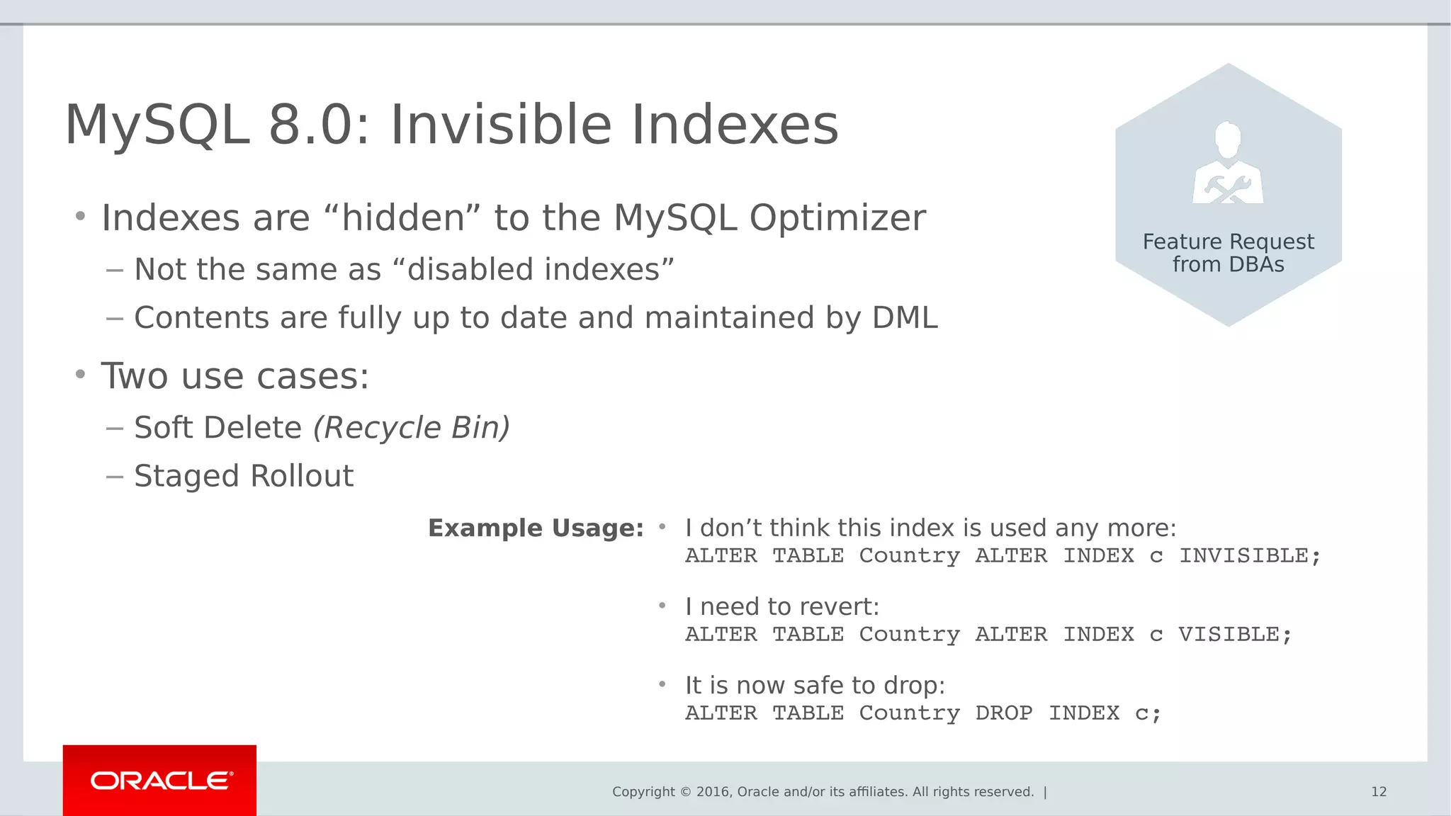 Copyright © 2016, Oracle and/or its affiliates. All rights reserved. | 12
MySQL 8.0: Invisible Indexes
• Indexes are “hidden” to the MySQL Optimizer
– Not the same as “disabled indexes”
– Contents are fully up to date and maintained by DML
• Two use cases:
– Soft Delete (Recycle Bin)
– Staged Rollout
Feature Request
from DBAs
• I don’t think this index is used any more:
ALTER TABLE Country ALTER INDEX c INVISIBLE;
• I need to revert:
ALTER TABLE Country ALTER INDEX c VISIBLE;
• It is now safe to drop:
ALTER TABLE Country DROP INDEX c;
Example Usage:
 