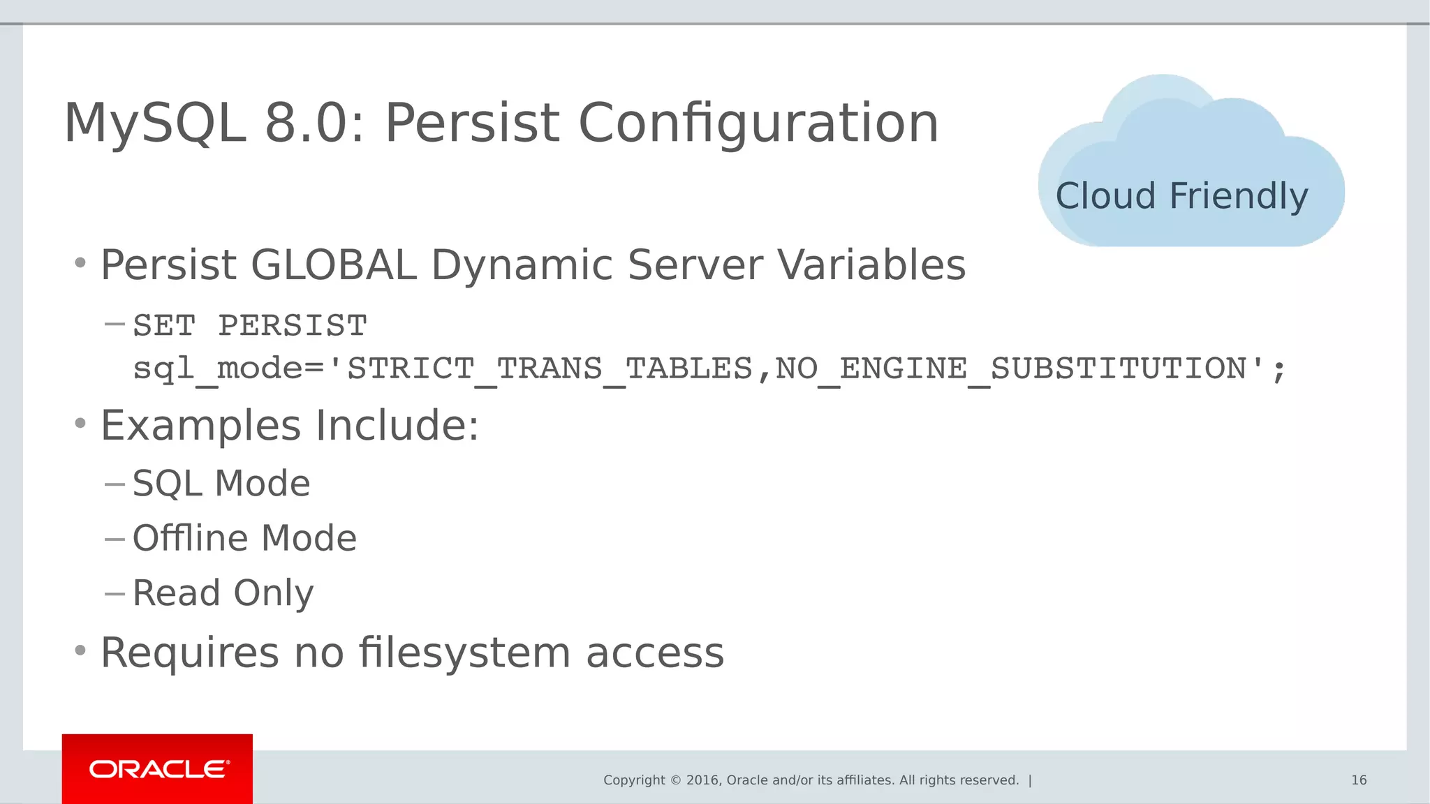 Copyright © 2016, Oracle and/or its affiliates. All rights reserved. | 16
MySQL 8.0: Persist Configuration
• Persist GLOBAL Dynamic Server Variables
– SET PERSIST 
sql_mode='STRICT_TRANS_TABLES,NO_ENGINE_SUBSTITUTION';
• Examples Include:
– SQL Mode
– Offline Mode
– Read Only
• Requires no filesystem access
Cloud Friendly
 