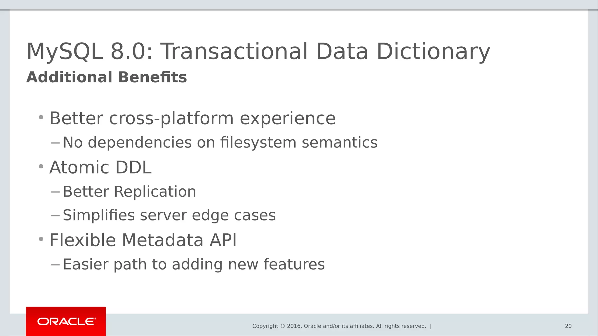 Copyright © 2016, Oracle and/or its affiliates. All rights reserved. | 20
Additional Benefits
MySQL 8.0: Transactional Data Dictionary
• Better cross-platform experience
– No dependencies on filesystem semantics
• Atomic DDL
– Better Replication
– Simplifies server edge cases
• Flexible Metadata API
– Easier path to adding new features
 