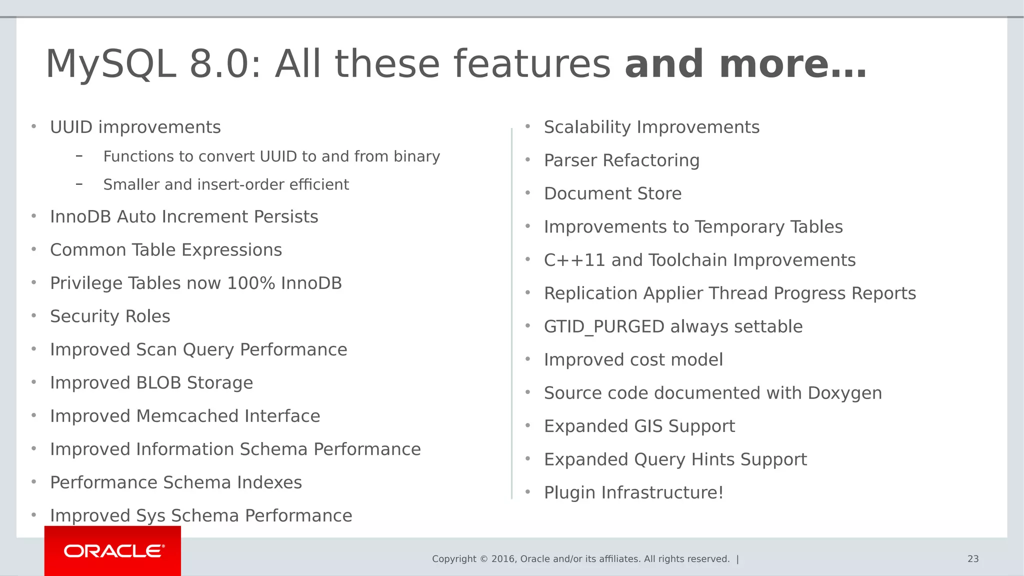 Copyright © 2016, Oracle and/or its affiliates. All rights reserved. |
• UUID improvements
– Functions to convert UUID to and from binary
– Smaller and insert-order efficient
• InnoDB Auto Increment Persists
• Common Table Expressions
• Privilege Tables now 100% InnoDB
• Security Roles
• Improved Scan Query Performance
• Improved BLOB Storage
• Improved Memcached Interface
• Improved Information Schema Performance
• Performance Schema Indexes
• Improved Sys Schema Performance
• Scalability Improvements
• Parser Refactoring
• Document Store
• Improvements to Temporary Tables
• C++11 and Toolchain Improvements
• Replication Applier Thread Progress Reports
• GTID_PURGED always settable
• Improved cost model
• Source code documented with Doxygen
• Expanded GIS Support
• Expanded Query Hints Support
• Plugin Infrastructure!
23
MySQL 8.0: All these features and more…
 