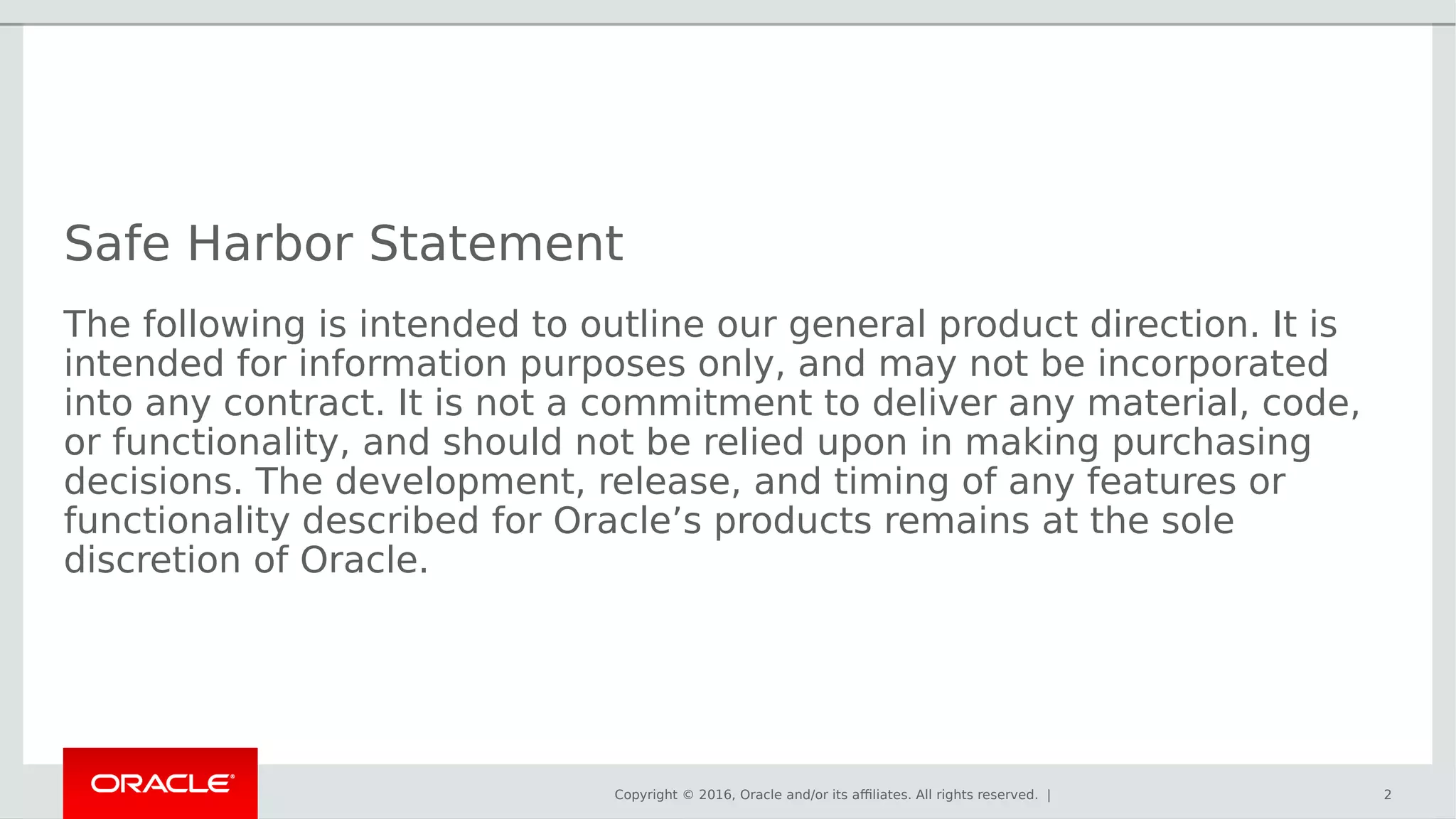 Copyright © 2016, Oracle and/or its affiliates. All rights reserved. |
Safe Harbor Statement
The following is intended to outline our general product direction. It is
intended for information purposes only, and may not be incorporated
into any contract. It is not a commitment to deliver any material, code,
or functionality, and should not be relied upon in making purchasing
decisions. The development, release, and timing of any features or
functionality described for Oracle’s products remains at the sole
discretion of Oracle.
2
 