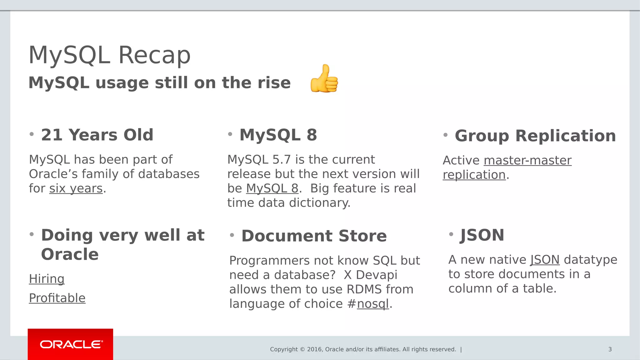 Copyright © 2016, Oracle and/or its affiliates. All rights reserved. | 3
MySQL usage still on the rise
MySQL Recap
• 21 Years Old
MySQL has been part of
Oracle’s family of databases
for six years.
• Doing very well at
Oracle
Hiring
Profitable
• MySQL 8
MySQL 5.7 is the current
release but the next version will
be MySQL 8. Big feature is real
time data dictionary.
• Document Store
Programmers not know SQL but
need a database? X Devapi
allows them to use RDMS from
language of choice #nosql.
• Group Replication
Active master-master
replication.
• JSON
A new native JSON datatype
to store documents in a
column of a table.
 