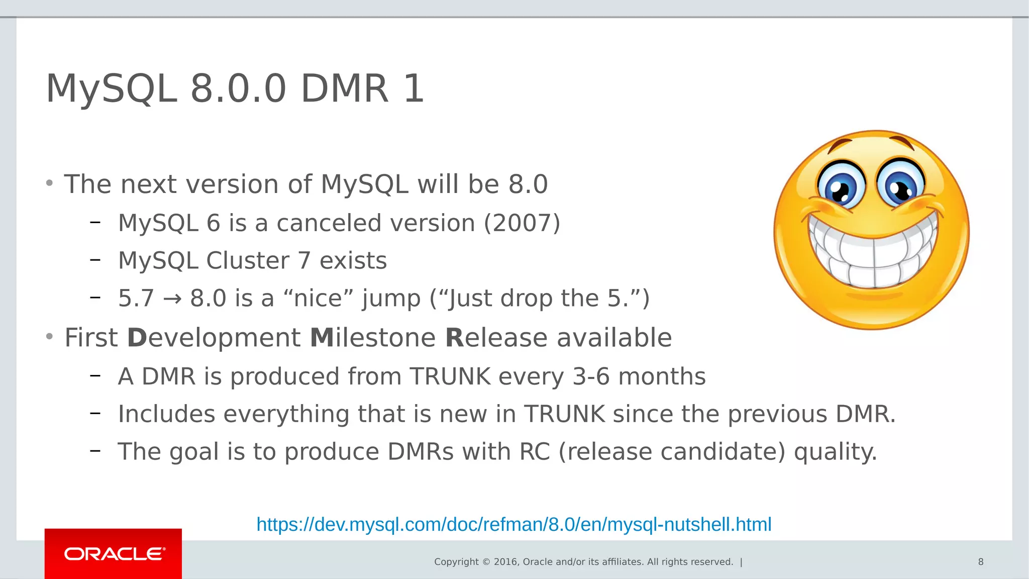 Copyright © 2016, Oracle and/or its affiliates. All rights reserved. |
MySQL 8.0.0 DMR 1
• The next version of MySQL will be 8.0
– MySQL 6 is a canceled version (2007)
– MySQL Cluster 7 exists
– 5.7 → 8.0 is a “nice” jump (“Just drop the 5.”)
• First Development Milestone Release available
– A DMR is produced from TRUNK every 3-6 months
– Includes everything that is new in TRUNK since the previous DMR.
– The goal is to produce DMRs with RC (release candidate) quality.
8
https://dev.mysql.com/doc/refman/8.0/en/mysql-nutshell.html
 