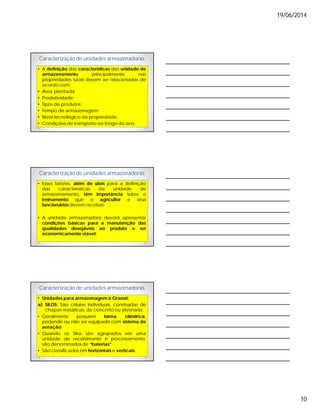 19/06/2014
10
Caracterização de unidades armazenadoras
• A definição das características das unidade de
armazenamento principalmente nas
propriedades rurais devem ser relacionadas de
acordo com:
• Área plantada;
• Produtividade;
• Tipos de produtos;
• Tempo de armazenagem;
• Nível tecnológico da propriedade;
• Condições de transporte ao longo do ano.
Caracterização de unidades armazenadoras
• Esses fatores, além de úteis para a definição
das características da unidade de
armazenamento, têm importância sobre o
treinamento que o agricultor e seus
funcionários devem receber;
• A unidade armazenadora deverá apresentar
condições básicas para a manutenção das
qualidades desejáveis ao produto e ser
economicamente viável;
Caracterização de unidades armazenadoras
• Unidades para armazenagem à Granel:
a) SILOS: São células individuais, construídas de
chapas metálicas, de concreto ou alvenaria.
• Geralmente possuem forma cilíndrica,
podendo ou não ser equipado com sistema de
aeração;
• Quando os Silos são agrupados em uma
unidade de recebimento e processamento,
são denominados de “baterias”.
• São classificados em horizontais e verticais.
 