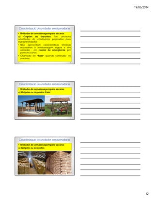 19/06/2014
12
Caracterização de unidades armazenadoras
• Unidades de armazenagem para sacaria:
a) Galpões ou depósitos: São unidades
adaptadas de construções projetadas para
outras finalidades;
• Não apresentam características técnicas
necessárias à armazenagem segura e são
utilizadas , em caráter de emergência, por
períodos curtos.
• Chamado de “Paiol” quando construído de
madeira.
Caracterização de unidades armazenadoras
• Unidades de armazenagem para sacaria:
a) Galpões ou depósitos: Paiol
Caracterização de unidades armazenadoras
• Unidades de armazenagem para sacaria:
a) Galpões ou depósitos:
 