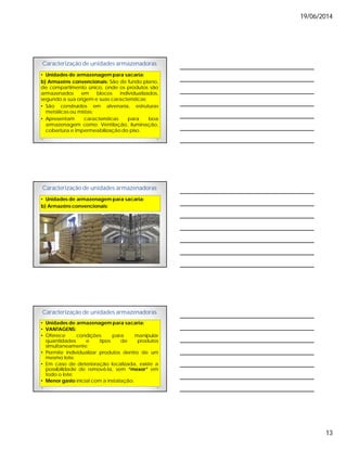 19/06/2014
13
Caracterização de unidades armazenadoras
• Unidades de armazenagem para sacaria:
b) Armazéns convencionais: São de fundo plano,
de compartimento único, onde os produtos são
armazenados em blocos individualizados,
segundo a sua origem e suas características;
• São construídos em alvenaria, estruturas
metálicas ou mistas;
• Apresentam características para boa
armazenagem como: Ventilação, iluminação,
cobertura e impermeabilização do piso.
Caracterização de unidades armazenadoras
• Unidades de armazenagem para sacaria:
b) Armazéns convencionais:
Caracterização de unidades armazenadoras
• Unidades de armazenagem para sacaria:
• VANTAGENS:
• Oferece condições para manipular
quantidades e tipos de produtos
simultaneamente;
• Permite individualizar produtos dentro de um
mesmo lote;
• Em caso de deterioração localizada, existe a
possibilidade de removê-la, sem “mexer” em
todo o lote;
• Menor gasto inicial com a instalação.
 