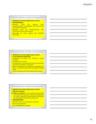19/06/2014
14
Caracterização de unidades armazenadoras
• Unidades de armazenagem para sacaria:
• DESVANTAGENS:
• Elevado custo da sacaria, que,
inevitavelmente, é substituída, por não ser um
material permanente;
• Elevado custo de movimentação, por
demandar muita mão de obra;
• Necessita de muito espaço por tonelada
estocada.
Caracterização de unidades armazenadoras
• Unidades de armazenagem para sacaria:
• Características importantes:
• Instalação de portas, em número e locais
corretos;
• Pé direito de 6 metros;
• Paredes lisas e fechamento lateral das paredes
para evitar roedores e pássaros;
• Aberturas laterais de ventilação, protegidas por
telas, e lanternins para boa circulação natural
de ar;
• Telhas transparentes, para iluminação natural.
Caracterização de unidades armazenadoras
• Unidades de armazenagem para sacaria:
• PISO do armazém:
a) PISO de madeira: É um revestimento de boas
características no que se refere ao isolamento
de calor, podendo evitar grandes oscilações
de temperatura dentro dos armazéns.
• DESVANTAGENS:
- Elevado custo, em relação ao concreto;
- Não é impermeável;
- Tem durabilidade reduzida.
 
