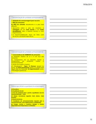 19/06/2014
15
Caracterização de unidades armazenadoras
• Unidades de armazenagem para sacaria:
• PISO do armazém:
b) PISO de cimento: Atualmente é o piso mais
utilizado.
• Apresenta sobre o piso de madeira, a
vantagem de ser mais barato e ter maior
durabilidade. Não é isolante térmico e nem
impermeável.
• A impermeabilização deve ser feita com
técnicas e produtos específicos.
Caracterização de unidades armazenadoras
• Características do AMBIENTE do armazém:
a) Umidade relativa do ar e % de H2O das
sementes;
b) Temperatura do ar (Quanto menor a
temperatura do ambiente melhor o
armazenamento);
c) Ação de fungos e insetos;
d) Embalagens - Tipos: 1) Porosos (papel ou
pano); 2) Semi-permeáveis (Pano ou papel mais
algum tipo de material); 3) Impermeáveis (Latas,
embalagens plásticas).
Fatores que afetam a qualidade de armazenagem
a) Genético;
b) Qualidade inicial;
c) Teor de umidade (Teor ↑ perde a qualidade, teor de
armazenamento = 14%);
d) Danos mecânicos (quanto mais danos, mais
perdas);
e) Danos térmicos;
f) Condições de armazenamentos (quanto pior o
armazenamento, mais rápido perde a qualidade);
g) Fungos, insetos e roedores (fungos e insetos
dependem da temperatura e umidade).
 