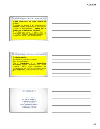 19/06/2014
18
Características dos grãos para armazenagem
• A boa conservação de grãos começa na
lavoura.
• O ataque de pragas e de microrganismos,
antes da colheita, pode reduzir a conservação
durante o armazenamento, mesmo que a
limpeza e a secagem sejam bem feitas.
• À medida que passa o tempo após a
maturação, diminui a resistência dos grãos ao
ataque das pragas e dos microrganismos.
Características dos grãos para armazenagem
• A colheita deve ser:
• Ser realizada no momento próprio;
• E de forma adequada;
• Pois o retardamento e as danificações
mecânicas podem determinar que sejam
colhidos grãos com qualidade já
comprometida ou com pré-disposição para
grandes perdas durante o armazenamento.
MUITO OBRIGADO!!!
Marcio Claro de Oliveira,
Eng. Agr. CREA/BA60323
Pós graduando em Saúde e
Segurança do Trabalho
marcio_claro@agronomo.eng.br
marcio_claro@hotmail.com
(77) 9800-8883 / 8126-6198
 