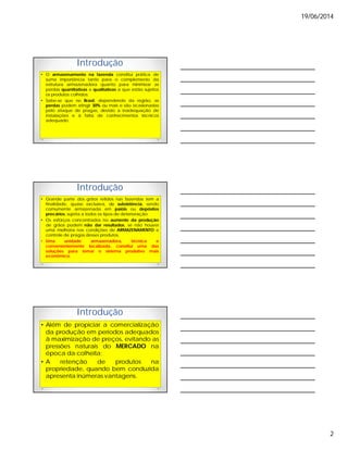 19/06/2014
2
Introdução
• O armazenamento na fazenda constitui prática de
suma importância tanto para o complemento da
estrutura armazenadora quanto para minimizar as
perdas quantitativas e qualitativas a que estão sujeitos
os produtos colhidos;
• Sabe-se que no Brasil, dependendo da região, as
perdas podem atingir 30% ou mais e são ocasionadas
pelo ataque de pragas, devido a inadequação de
instalações e à falta de conhecimentos técnicos
adequado.
Introdução
• Grande parte dos grãos retidos nas fazendas tem a
finalidade, quase exclusiva, de subsistência, sendo
comumente armazenada em paióis ou depósitos
precários, sujeita a todos os tipos de deterioração.
• Os esforços concentrados no aumento da produção
de grãos podem não dar resultados, se não houver
uma melhoria nas condições de ARMAZENAMENTO e
controle de pragas desses produtos.
• Uma unidade armazenadora, técnica e
convenientemente localizada, constitui uma das
soluções para tornar o sistema produtivo mais
econômico.
Introdução
• Além de propiciar a comercialização
da produção em períodos adequados
à maximização de preços, evitando as
pressões naturais do MERCADO na
época da colheita;
• A retenção de produtos na
propriedade, quando bem conduzida
apresenta inúmeras vantagens.
 