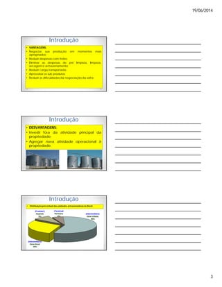 19/06/2014
3
Introdução
• VANTAGENS:
• Negociar sua produção em momentos mais
apropriados;
• Reduzir despesas com fretes;
• Eliminar as despesas de pré limpeza, limpeza,
secagem e armazenamento;
• Reduzir carga transportada;
• Aproveitar os sub produtos;
• Reduzir as dificuldades da negociação da safra;
Introdução
• DESVANTAGENS:
• Investir fora da atividade principal da
propriedade;
• Agregar nova atividade operacional à
propriedade.
Introdução
• Distribuição percentual das unidades armazenadoras no Brasil.
 