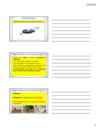 19/06/2014
4
Introdução
• Distribuição percentual com relação ao tipo de armazenagem
Agricultura e Armazenagem
• Produzir até 2050, de forma sustentável e
ordenada:
• + de 1 bilhão de toneladas de grãos e;
• + de 200 milhões de toneladas de carne;
• Para alimentar a população estimada de 9
milhões de pessoas (dados da FAO, ONU).
• O cereal (milho, arroz, trigo, etc.) é a principal
fonte de alimentação humana e animal.
Agricultura e Armazenagem
• PORTANTO:
• PRODUÇÃO > ARMAZENAGEM > CONSUMO
• São as prioridades para a segurança alimentar
das nações.
 