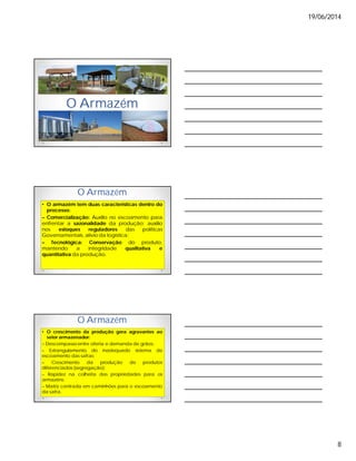 19/06/2014
8
O Armazém
O Armazém
• O armazém tem duas características dentro do
processo:
– Comercialização: Auxilio no escoamento para
enfrentar a sazonalidade da produção; auxilio
nos estoques reguladores das políticas
Governamentais, alivio da logística;
– Tecnológica: Conservação do produto,
mantendo a integridade qualitativa e
quantitativa da produção.
O Armazém
• O crescimento da produção gera agravantes ao
setor armazenador:
– Descompasso entre oferta e demanda de grãos;
– Estrangulamento do inadequado sistema de
escoamento das safras;
– Crescimento da produção de produtos
diferenciados (segregação);
– Rapidez na colheita das propriedades para os
armazéns;
– Matriz centrada em caminhões para o escoamento
da safra.
 