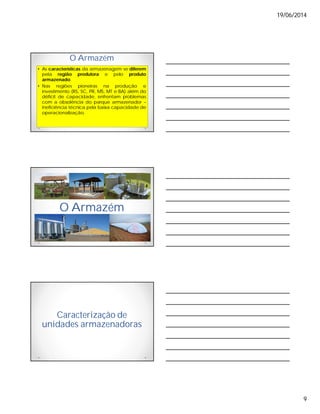 19/06/2014
9
O Armazém
• As características da armazenagem se diferem
pela região produtora e pelo produto
armazenado.
• Nas regiões pioneiras na produção e
investimento (RS, SC, PR, MS, MT e BA) além do
déficit de capacidade, enfrentam problemas
com a obsolência do parque armazenador –
ineficiência técnica pela baixa capacidade de
operacionalização.
O Armazém
Caracterização de
unidades armazenadoras
 