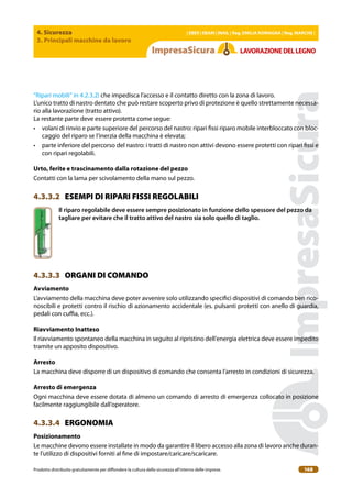 4. Sicurezza
3. Principali macchine da lavoro
| EBER | EBAM | INAIL | Reg. EMILIA RoMAgNA | Reg. MARchE |
Prodotto distribuito gratuitamente per difondere la cultura della sicurezza all’interno delle imprese. 168
LAVoRAZIoNEDELLEgNo
“Ripari mobili” in 4.2.3.2) che impedisca l’accesso e il contatto diretto con la zona di lavoro.
L’unico tratto di nastro dentato che può restare scoperto privo di protezione è quello strettamente necessa-
rio alla lavorazione (tratto attivo).
La restante parte deve essere protetta come segue:
• volani di rinvio e parte superiore del percorso del nastro: ripari issi riparo mobile interbloccato con bloc-
caggio del riparo se l’inerzia della macchina è elevata;
• parte inferiore del percorso del nastro: i tratti di nastro non attivi devono essere protetti con ripari issi e
con ripari regolabili.
Urto, ferite e trascinamento dalla rotazione del pezzo
Contatti con la lama per scivolamento della mano sul pezzo.
4.3.3.2 ESEMPI DI RIPARI FISSI REGOLABILI
Il riparo regolabile deve essere sempre posizionato in funzione dello spessore del pezzo da
tagliare per evitare che il tratto attivo del nastro sia solo quello di taglio.
4.3.3.3 ORGANI DI COMANDO
Avviamento
L’avviamento della macchina deve poter avvenire solo utilizzando speciici dispositivi di comando ben rico-
noscibili e protetti contro il rischio di azionamento accidentale (es. pulsanti protetti con anello di guardia,
pedali con cuia, ecc.).
Riavviamento Inatteso
Il riavviamento spontaneo della macchina in seguito al ripristino dell’energia elettrica deve essere impedito
tramite un apposito dispositivo.
Arresto
La macchina deve disporre di un dispositivo di comando che consenta l’arresto in condizioni di sicurezza.
Arresto di emergenza
Ogni macchina deve essere dotata di almeno un comando di arresto di emergenza collocato in posizione
facilmente raggiungibile dall’operatore.
4.3.3.4 ERGONOMIA
Posizionamento
Le macchine devono essere installate in modo da garantire il libero accesso alla zona di lavoro anche duran-
te l’utilizzo di dispositivi forniti al ine di impostare/caricare/scaricare.
 